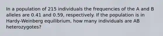 In a population of 215 individuals the frequencies of the A and B alleles are 0.41 and 0.59, respectively. If the population is in Hardy-Weinberg equilibrium, how many individuals are AB heterozygotes?