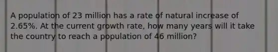 A population of 23 million has a rate of natural increase of 2.65%. At the current growth rate, how many years will it take the country to reach a population of 46 million?