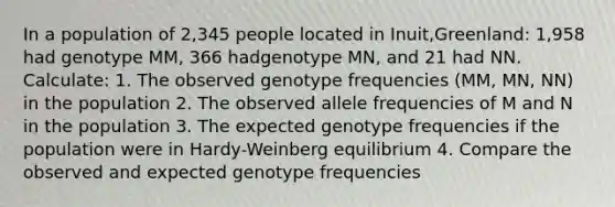 In a population of 2,345 people located in Inuit,Greenland: 1,958 had genotype MM, 366 hadgenotype MN, and 21 had NN. Calculate: 1. The observed genotype frequencies (MM, MN, NN) in the population 2. The observed allele frequencies of M and N in the population 3. The expected genotype frequencies if the population were in Hardy-Weinberg equilibrium 4. Compare the observed and expected genotype frequencies