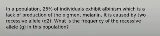 In a population, 25% of individuals exhibit albinism which is a lack of production of the pigment melanin. It is caused by two recessive allele (q2). What is the frequency of the recessive allele (g) in this population?