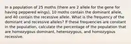 In a population of 25 moths (there are 2 allele for the gene for having peppered wings), 10 moths contain the dominant allele, and 40 contain the recessive allele. What is the frequency of the dominant and recessive alleles? If these frequencies are constant in the population, calculate the percentage of the population that are homozygous dominant, heterozygous, and homozygous recessive.