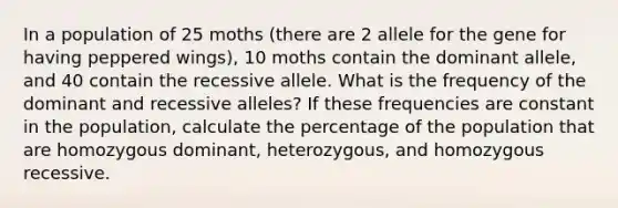 In a population of 25 moths (there are 2 allele for the gene for having peppered wings), 10 moths contain the dominant allele, and 40 contain the recessive allele. What is the frequency of the dominant and recessive alleles? If these frequencies are constant in the population, calculate the percentage of the population that are homozygous dominant, heterozygous, and homozygous recessive.