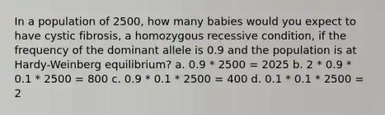 In a population of 2500, how many babies would you expect to have cystic fibrosis, a homozygous recessive condition, if the frequency of the dominant allele is 0.9 and the population is at Hardy-Weinberg equilibrium? a. 0.9 * 2500 = 2025 b. 2 * 0.9 * 0.1 * 2500 = 800 c. 0.9 * 0.1 * 2500 = 400 d. 0.1 * 0.1 * 2500 = 2