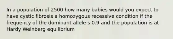 In a population of 2500 how many babies would you expect to have cystic fibrosis a homozygous recessive condition if the frequency of the dominant allele s 0.9 and the population is at Hardy Weinberg equilibrium