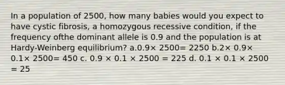 In a population of 2500, how many babies would you expect to have cystic fibrosis, a homozygous recessive condition, if the frequency ofthe dominant allele is 0.9 and the population is at Hardy-Weinberg equilibrium? a.0.9× 2500= 2250 b.2× 0.9× 0.1× 2500= 450 c. 0.9 × 0.1 × 2500 = 225 d. 0.1 × 0.1 × 2500 = 25