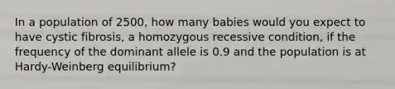 In a population of 2500, how many babies would you expect to have cystic fibrosis, a homozygous recessive condition, if the frequency of the dominant allele is 0.9 and the population is at Hardy-Weinberg equilibrium?