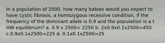 In a population of 2500, how many babies would you expect to have cystic fibrosis, a homozygous recessive condition, if the frequency of the dominant allele is 0.9 and the population is a t HW equilibrium? a. 0.9 x 2500= 2250 b. 2x0.9x0.1x2500=450 c.0.9x0.1x2500=225 d. 0.1x0.1x2500=25