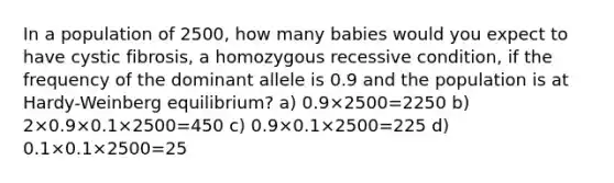 In a population of 2500, how many babies would you expect to have cystic fibrosis, a homozygous recessive condition, if the frequency of the dominant allele is 0.9 and the population is at Hardy-Weinberg equilibrium? a) 0.9×2500=2250 b) 2×0.9×0.1×2500=450 c) 0.9×0.1×2500=225 d) 0.1×0.1×2500=25