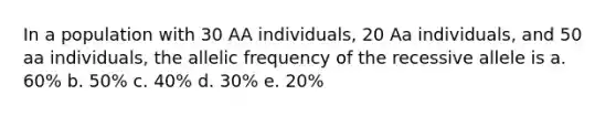 In a population with 30 AA individuals, 20 Aa individuals, and 50 aa individuals, the allelic frequency of the recessive allele is a. 60% b. 50% c. 40% d. 30% e. 20%