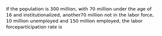 If the population is 300 million, with 70 million under the age of 16 and institutionalized, another70 million not in the labor force, 10 million unemployed and 150 million employed, the labor forceparticipation rate is