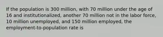 If the population is 300 million, with 70 million under the age of 16 and institutionalized, another 70 million not in the labor force, 10 million unemployed, and 150 million employed, the employment-to-population rate is