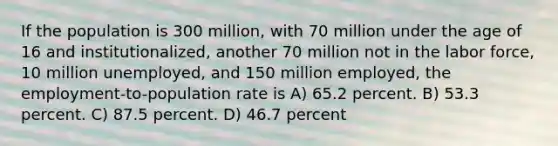 If the population is 300 million, with 70 million under the age of 16 and institutionalized, another 70 million not in the labor force, 10 million unemployed, and 150 million employed, the employment-to-population rate is A) 65.2 percent. B) 53.3 percent. C) 87.5 percent. D) 46.7 percent