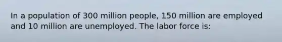 In a population of 300 million people, 150 million are employed and 10 million are unemployed. The labor force is: