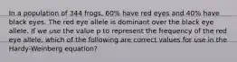 In a population of 344 frogs, 60% have red eyes and 40% have black eyes. The red eye allele is dominant over the black eye allele. If we use the value p to represent the frequency of the red eye allele, which of the following are correct values for use in the Hardy-Weinberg equation?