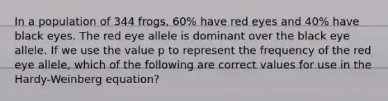 In a population of 344 frogs, 60% have red eyes and 40% have black eyes. The red eye allele is dominant over the black eye allele. If we use the value p to represent the frequency of the red eye allele, which of the following are correct values for use in the Hardy-Weinberg equation?