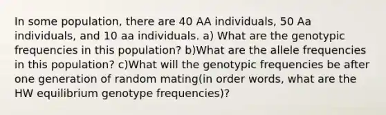 In some population, there are 40 AA individuals, 50 Aa individuals, and 10 aa individuals. a) What are the genotypic frequencies in this population? b)What are the allele frequencies in this population? c)What will the genotypic frequencies be after one generation of random mating(in order words, what are the HW equilibrium genotype frequencies)?