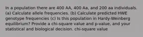 In a population there are 400 AA, 400 Aa, and 200 aa individuals. (a) Calculate allele frequencies. (b) Calculate predicted HWE genotype frequencies (c) Is this population in Hardy-Weinberg equilibrium? Provide a chi-square value and p-value, and your statistical and biological decision. chi-square value