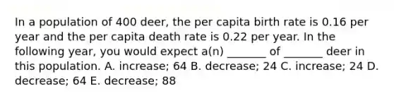 In a population of 400 deer, the per capita birth rate is 0.16 per year and the per capita death rate is 0.22 per year. In the following year, you would expect a(n) _______ of _______ deer in this population. A. increase; 64 B. decrease; 24 C. increase; 24 D. decrease; 64 E. decrease; 88