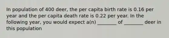 In population of 400 deer, the per capita birth rate is 0.16 per year and the per capita death rate is 0.22 per year. In the following year, you would expect a(n) ________ of ________ deer in this population