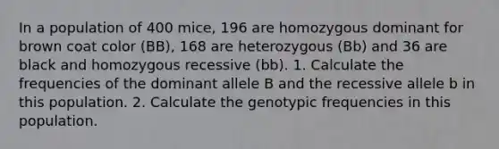 In a population of 400 mice, 196 are homozygous dominant for brown coat color (BB), 168 are heterozygous (Bb) and 36 are black and homozygous recessive (bb). 1. Calculate the frequencies of the dominant allele B and the recessive allele b in this population. 2. Calculate the genotypic frequencies in this population.