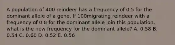 A population of 400 reindeer has a frequency of 0.5 for the dominant allele of a gene. If 100migrating reindeer with a frequency of 0.8 for the dominant allele join this population, what is the new frequency for the dominant allele? A. 0.58 B. 0.54 C. 0.60 D. 0.52 E. 0.56