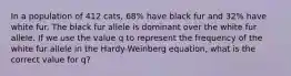 In a population of 412 cats, 68% have black fur and 32% have white fur. The black fur allele is dominant over the white fur allele. If we use the value q to represent the frequency of the white fur allele in the Hardy-Weinberg equation, what is the correct value for q?