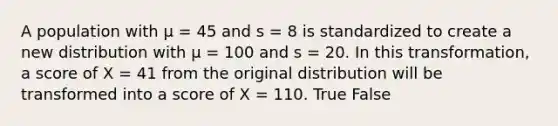 A population with μ = 45 and s = 8 is standardized to create a new distribution with μ = 100 and s = 20. In this transformation, a score of X = 41 from the original distribution will be transformed into a score of X = 110. True False