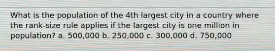 What is the population of the 4th largest city in a country where the rank-size rule applies if the largest city is one million in population? a. 500,000 b. 250,000 c. 300,000 d. 750,000