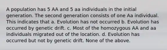 A population has 5 AA and 5 aa individuals in the initial generation. The second generation consists of one Aa individual. This indicates that a. Evolution has not occurred b. Evolution has occurred by genetic drift. c. Most of the homozygous AA and aa individuals migrated out of the location. d. Evolution has occurred but not by genetic drift. None of the above.