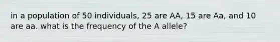 in a population of 50 individuals, 25 are AA, 15 are Aa, and 10 are aa. what is the frequency of the A allele?