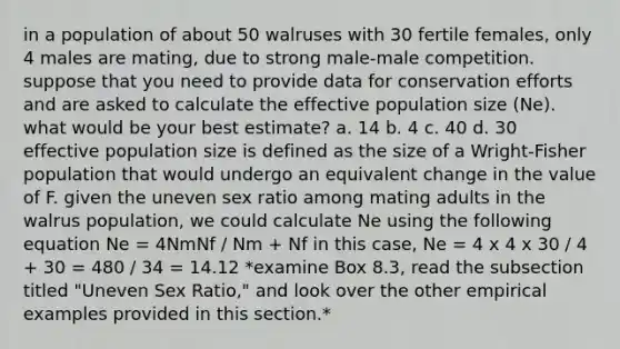 in a population of about 50 walruses with 30 fertile females, only 4 males are mating, due to strong male-male competition. suppose that you need to provide data for conservation efforts and are asked to calculate the effective population size (Ne). what would be your best estimate? a. 14 b. 4 c. 40 d. 30 effective population size is defined as the size of a Wright-Fisher population that would undergo an equivalent change in the value of F. given the uneven sex ratio among mating adults in the walrus population, we could calculate Ne using the following equation Ne = 4NmNf / Nm + Nf in this case, Ne = 4 x 4 x 30 / 4 + 30 = 480 / 34 = 14.12 *examine Box 8.3, read the subsection titled "Uneven Sex Ratio," and look over the other empirical examples provided in this section.*