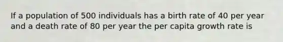 If a population of 500 individuals has a birth rate of 40 per year and a death rate of 80 per year the per capita growth rate is