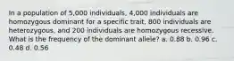 In a population of 5,000 individuals, 4,000 individuals are homozygous dominant for a specific trait, 800 individuals are heterozygous, and 200 individuals are homozygous recessive. What is the frequency of the dominant allele? a. 0.88 b. 0.96 c. 0.48 d. 0.56