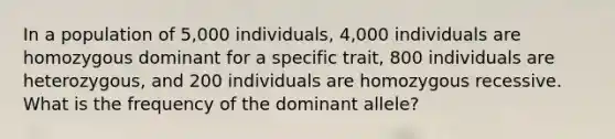 In a population of 5,000 individuals, 4,000 individuals are homozygous dominant for a specific trait, 800 individuals are heterozygous, and 200 individuals are homozygous recessive. What is the frequency of the dominant allele?