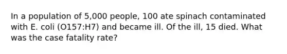 In a population of 5,000 people, 100 ate spinach contaminated with E. coli (O157:H7) and became ill. Of the ill, 15 died. What was the case fatality rate?