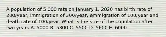 A population of 5,000 rats on January 1, 2020 has birth rate of 200/year, immigration of 300/year, emmigration of 100/year and death rate of 100/year. What is the size of the population after two years A. 5000 B. 5300 C. 5500 D. 5600 E. 6000