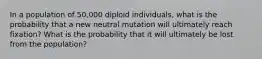 In a population of 50,000 diploid individuals, what is the probability that a new neutral mutation will ultimately reach fixation? What is the probability that it will ultimately be lost from the population?