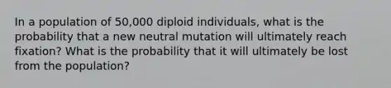 In a population of 50,000 diploid individuals, what is the probability that a new neutral mutation will ultimately reach fixation? What is the probability that it will ultimately be lost from the population?