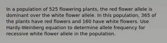 In a population of 525 flowering plants, the red flower allele is dominant over the white flower allele. In this population, 365 of the plants have red flowers and 160 have white flowers. Use Hardy-Weinberg equation to determine allele frequency for recessive white flower allele in the population.