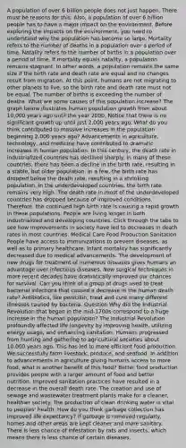 A population of over 6 billion people does not just happen. There must be reasons for this. Also, a population of over 6 billion people has to have a major impact on the environment. Before exploring the impacts on the environment, you need to understand why the population has become so large. Mortality refers to the number of deaths in a population over a period of time. Natality refers to the number of births in a population over a period of time. If mortality equals natality, a population remains stagnant. In other words, a population remains the same size if the birth rate and death rate are equal and no changes result from migration. At this point, humans are not migrating to other planets to live, so the birth rate and death rate must not be equal. The number of births is exceeding the number of deaths. What are some causes of this population increase? The graph below illustrates human population growth from about 10,000 years ago until the year 2000. Notice that there is no significant growth up until just 2,000 years ago. What do you think contributed to massive increases in the population beginning 2,000 years ago? Advancements in agriculture, technology, and medicine have contributed to dramatic increases in human population. In this century, the death rate in industrialized countries has declined sharply. In many of these countries, there has been a decline in the birth rate, resulting in a stable, but older population. In a few, the birth rate has dropped below the death rate, resulting in a shrinking population. In the underdeveloped countries, the birth rate remains very high. The death rate in most of the underdeveloped countries has dropped because of improved conditions. Therefore, the continued high birth rate is causing a rapid growth in these populations. People are living longer in both industrialized and developing countries. Click through the tabs to see how improvements in society have led to decreases in death rates in most countries. Medical Care Food Production Sanitation People have access to immunizations to prevent diseases, as well as to primary healthcare. Infant mortality has significantly decreased due to medical advancements. The development of new drugs for treatment of numerous diseases gives humans an advantage over infectious diseases. New surgical techniques in more recent decades have dramatically improved our chances for survival. Can you think of a group of drugs used to treat bacterial infections that caused a decrease in the human death rate? Antibiotics, like penicillin, treat and cure many different illnesses caused by bacteria. Question Why did the Industrial Revolution that began in the mid-1700s correspond to a huge increase in the human population? The Industrial Revolution profoundly affected life longevity by improving health, utilizing energy usage, and enhancing sanitation. Humans progressed from hunting and gathering to agricultural societies about 10,000 years ago. This has led to more efficient food production. We successfully farm livestock, produce, and seafood. In addition to advancements in agriculture giving humans access to more food, what is another benefit of this food? Better food production provides people with a larger amount of food and better nutrition. Improved sanitation practices have resulted in a decrease in the overall death rate. The creation and use of sewage and wastewater treatment plants make for a cleaner, healthier society. The production of clean drinking water is vital to peoples' health. How do you think garbage collection has improved life expectancy? If garbage is removed regularly, homes and other areas are kept cleaner and more sanitary. There is less chance of infestation by rats and insects, which means there is less chance of certain diseases.