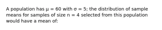 A population has μ = 60 with σ = 5; the distribution of sample means for samples of size n = 4 selected from this population would have a mean of: