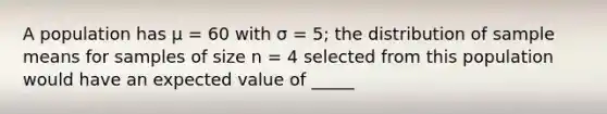 A population has μ = 60 with σ = 5; the distribution of sample means for samples of size n = 4 selected from this population would have an expected value of _____