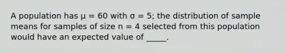 A population has μ = 60 with σ = 5; the distribution of sample means for samples of size n = 4 selected from this population would have an expected value of _____.