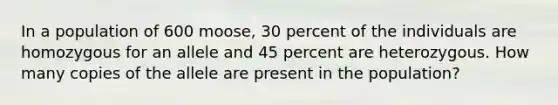 In a population of 600 moose, 30 percent of the individuals are homozygous for an allele and 45 percent are heterozygous. How many copies of the allele are present in the population?