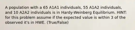 A population with a 65 A1A1 individuals, 55 A1A2 individuals, and 10 A2A2 individuals is in Hardy-Weinberg Equilibrium. HINT: for this problem assume if the expected value is within 3 of the observed it's in HWE. (True/False)