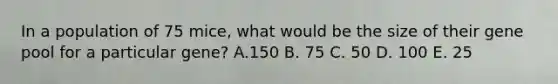 In a population of 75 mice, what would be the size of their gene pool for a particular gene? A.150 B. 75 C. 50 D. 100 E. 25