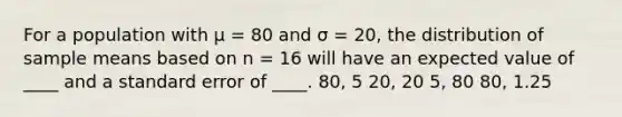 For a population with μ = 80 and σ = 20, the distribution of sample means based on n = 16 will have an expected value of ____ and a standard error of ____. 80, 5 20, 20 5, 80 80, 1.25