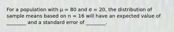 For a population with µ = 80 and σ = 20, the distribution of sample means based on n = 16 will have an expected value of ________ and a standard error of ________.