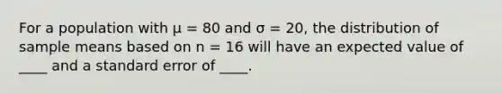 For a population with μ = 80 and σ = 20, the distribution of sample means based on n = 16 will have an expected value of ____ and a standard error of ____.