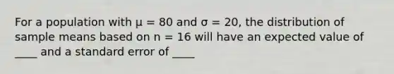 For a population with µ = 80 and σ = 20, the distribution of sample means based on n = 16 will have an expected value of ____ and a standard error of ____